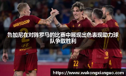 鲁加尼在对阵罗马的比赛中展现出色表现助力球队争取胜利